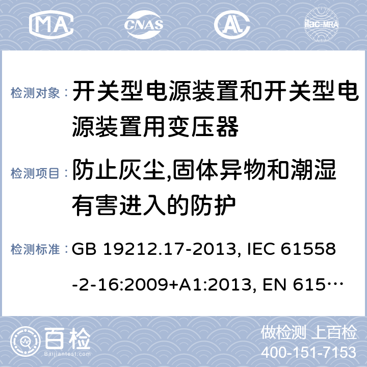 防止灰尘,固体异物和潮湿有害进入的防护 电源电压为1 100V及以下的变压器、电抗器、电源装置和类似产品的安全 第17部分：开关型电源装置和开关型电源装置用变压器的特殊要求和试验 GB 19212.17-2013, IEC 61558-2-16:2009+A1:2013, EN 61558-2-16:2009+A1:2013, AS/NZS 61558.2.16:2010+A1:2010+A2:2012+A3:2014 17