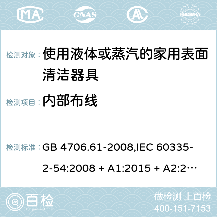 内部布线 家用和类似用途电器的安全 使用液体或蒸汽的家用表面清洁器具的特殊要求 GB 4706.61-2008,
IEC 60335-2-54:2008 + A1:2015 + A2:2019,
EN 60335-2-54:2008 + A11:2012 + A1:2015,
AS/NZS 60335.2.54:2010 + A2:2016 + A3:2020,
BS EN 60335-2-54:2008 + A1:2015 23