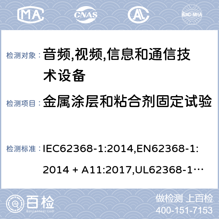 金属涂层和粘合剂固定试验 音频/视频、信息技术和通信技术设备 第 1 部分：安全要求 IEC62368-1:2014,
EN62368-1:2014 + A11:2017,
UL62368-1:2014,
CAN/CSA-C22.2 No. 62368-1-14:2014,
AS/NZS 62368.1:2018 P.4.2