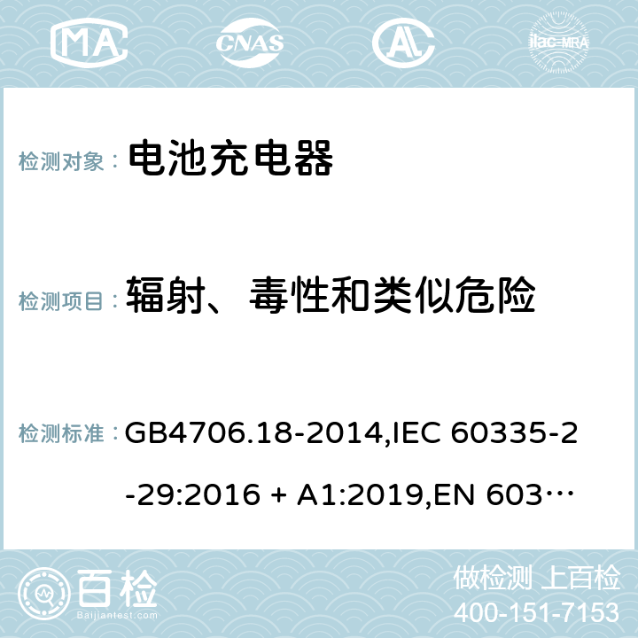 辐射、毒性和类似危险 家用和类似用途电器的安全 电池充电器的特殊要求 GB4706.18-2014,
IEC 60335-2-29:2016 + A1:2019,
EN 60335-2-29:2004 + A2:2010 + A11:2018,
AS/NZS 60335.2.29:2017,
BS EN 60335-2-29:2004 + A2:2010 + A11:2018,
UL 60335-2-29:2020 32