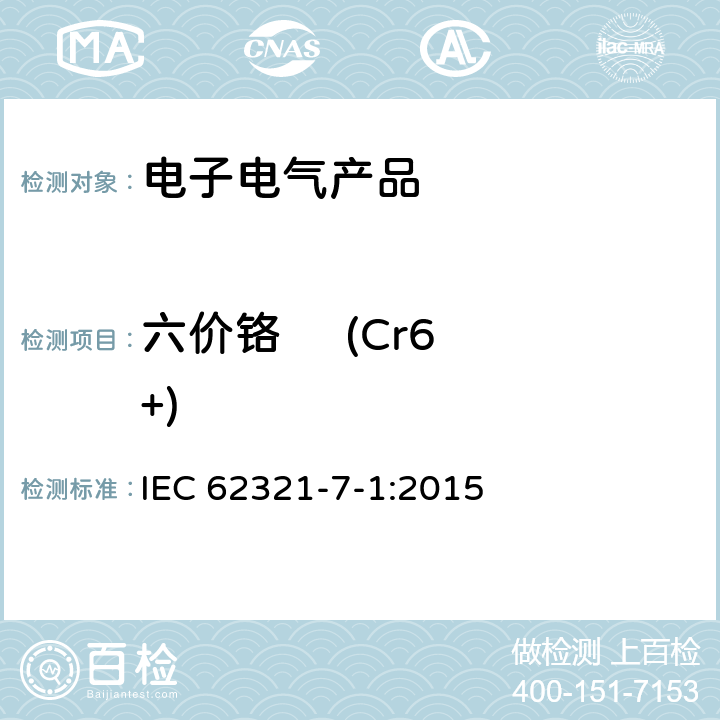 六价铬     (Cr6+) 电子电气产品中限用物质的检测，第7-1 部分比色法确定电子产品中无色和有色防腐蚀镀层金属表面六价铬(Cr(VI))的存在 IEC 62321-7-1:2015 IEC 62321-7-1:2015