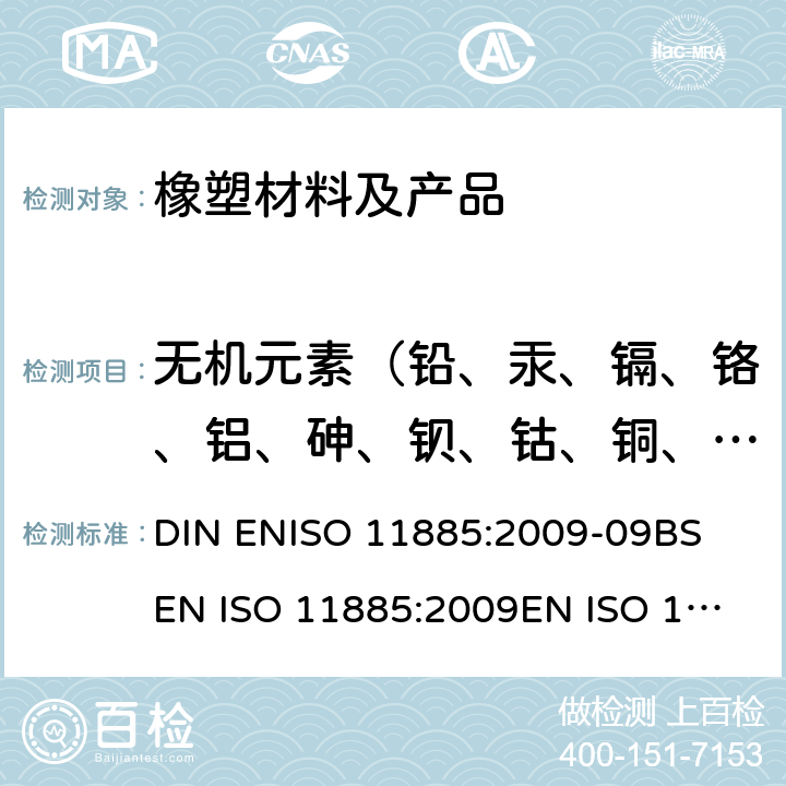 无机元素（铅、汞、镉、铬、铝、砷、钡、钴、铜、铁、锰、钼、镍、锑、硒、锶、锌） ISO 11885:2009 水质.电感耦合等离子体发射光谱(ICP-OES)法测定所选元素 DIN EN-09
BS EN 
EN 
ISO 11885:2007