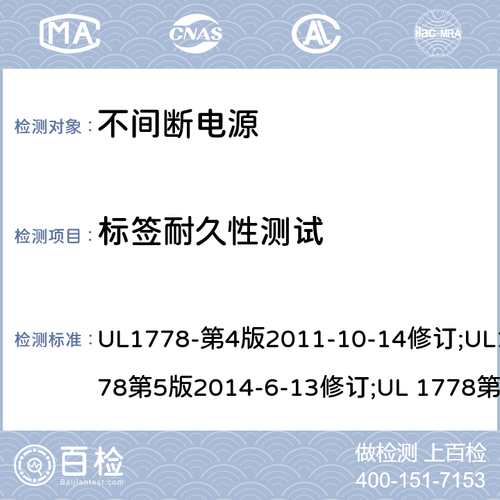 标签耐久性测试 UL 1778 不间断电源系统(UPS)：安全要 UL1778-第4版2011-10-14修订;UL1778第5版2014-6-13修订;第五版2017-10-12修订;CSA C22.2 No. 107.3-05 第2版+更新No. 1:2006 (R2010);CSA C22.2 No. 107.3-14,日期2014-06-13;CSA C22.2 No. 107.3:2014(R2019) 1.7.13/参考标准