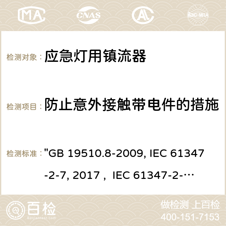 防止意外接触带电件的措施 灯的控制装置 第8部分：应急照明用直流电子镇流器的特殊要求 "GB 19510.8-2009, IEC 61347-2-7:2011/AMD1:2017 , IEC 61347-2-7:2011, BS/EN 61347-2-7:2012/A1:2019, BS/EN 61347-2-7:2012, AS 61347.2.7:2019 JIS C 8147-2-7:2014 " 8