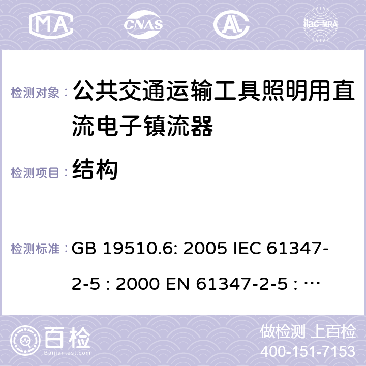 结构 灯具控制装置.第6部分:公共交通运输工具照明用直流电子镇流器的特殊要求 GB 19510.6: 2005 IEC 61347-2-5 : 2000 EN 61347-2-5 : 2001 BS EN 61347-2-5 : 2001 MS IEC 61347-2-5: 2003 17