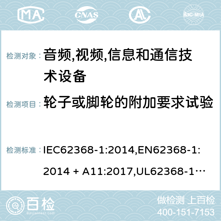 轮子或脚轮的附加要求试验 音频/视频、信息技术和通信技术设备 第 1 部分：安全要求 IEC62368-1:2014,
EN62368-1:2014 + A11:2017,
UL62368-1:2014,
CAN/CSA-C22.2 No. 62368-1-14:2014,
AS/NZS 62368.1:2018 8.9