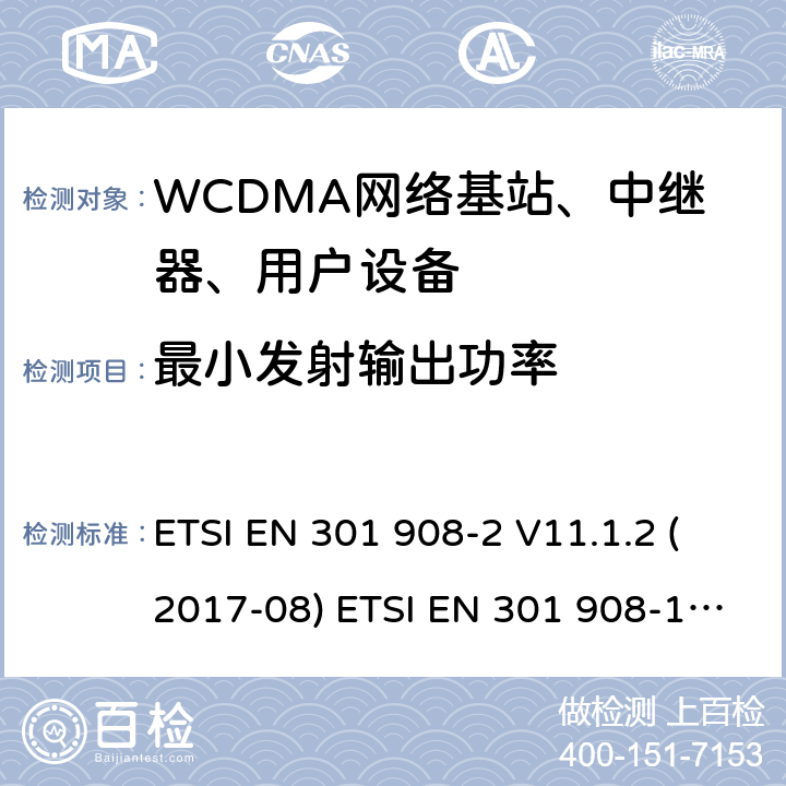 最小发射输出功率 IMT蜂窝网络; 协调EN的基本要求R＆TTE指令&RED指令第3.2条;第1部分：介绍和共同要求 IMT蜂窝网络;协调EN的基本要求R＆TTE指令第3.2条;第2部分：CDMA直接扩频（UTRA FDD）用户设备（UE）IMT蜂窝网络; 协调标准涵盖了2014/53 / EU指令第3.2条的基本要求; 第2部分：CDMA直播（UTRA FDD）用户设备（UE） ETSI EN 301 908-2 V11.1.2 (2017-08) ETSI EN 301 908-1 V11.1.7 (2018-12) ETSI EN 301 908-2 V13.1.1 (2020-06) ETSI EN 301 908-1 V13.1.1 (2019-11) 4.2.5