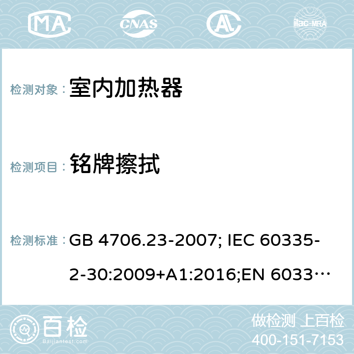 铭牌擦拭 家用和类似用途电器的安全 第2部分：室内加热器的特殊要求 GB 4706.23-2007; IEC 60335-2-30:2009+A1:2016;
EN 60335-2-30:2009+A11:2012;
AS/NZS 60335.2.30:2015+A2:2017 7