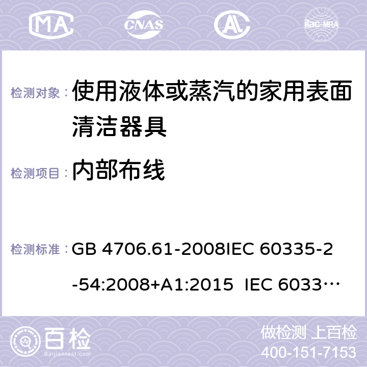 内部布线 使用液体或蒸汽的家用表面清洁器具的特殊要求 GB 4706.61-2008
IEC 60335-2-54:2008+A1:2015 IEC 60335-2-54:2008+A1:2015+A2:2019
EN 60335-2-54:2008+A11:2012+A1:2015
AS/NZS 60335.2.54:2010+A1:2010 
AS/NZS 60335.2.54:2010/Amdt 2:2016 23