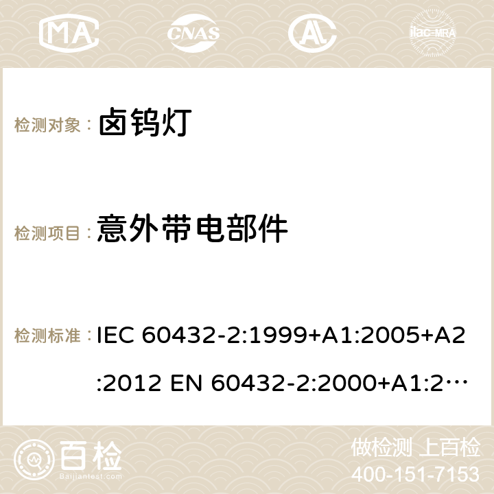 意外带电部件 白炽灯安全要求 第2部分：家庭和类似场合普通照明用卤钨灯 IEC 60432-2:1999+A1:2005+A2:2012 EN 60432-2:2000+A1:2005+A2:2012 BS EN 60432-2:2000+A2:2012 AS/NZS 60432.2:2007 (R2018) 2.7