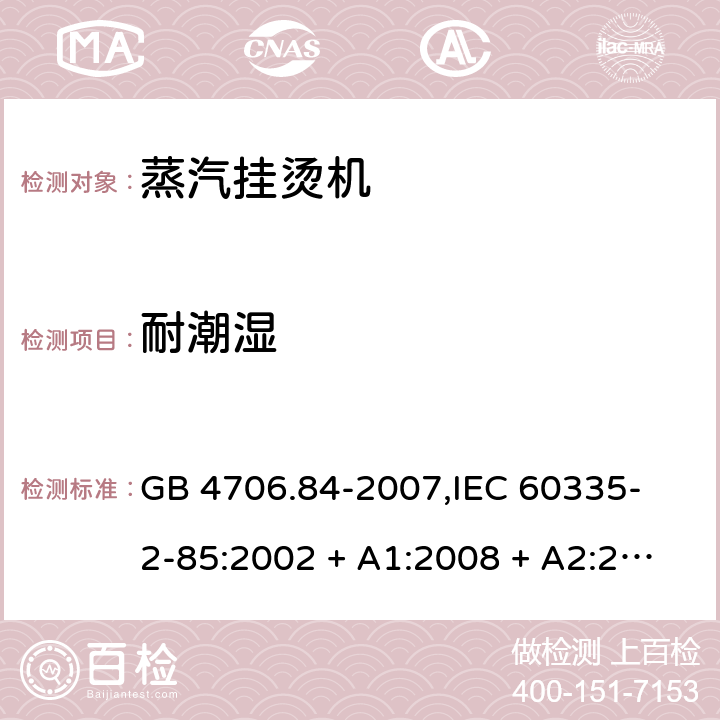 耐潮湿 家用和类似用途电器的安全 蒸汽挂烫机的特殊要求 GB 4706.84-2007,
IEC 60335-2-85:2002 + A1:2008 + A2:2017,
EN 60335-2-85:2003 + A1:2008 + A11:2018 + A2:2020,
AS/NZS 60335.2.85:2018,
BS EN 60335-2-85:2003 + A1:2008 + A11:2018 15