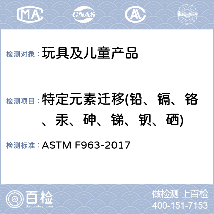 特定元素迁移(铅、镉、铬、汞、砷、锑、钡、硒) 标准消费者安全规范：玩具安全ASTM F963-17 条款4.3.5重金属；条款8.3重金属测试方法 ASTM F963-2017 4.3.5.1,4.3.5.2,8.3