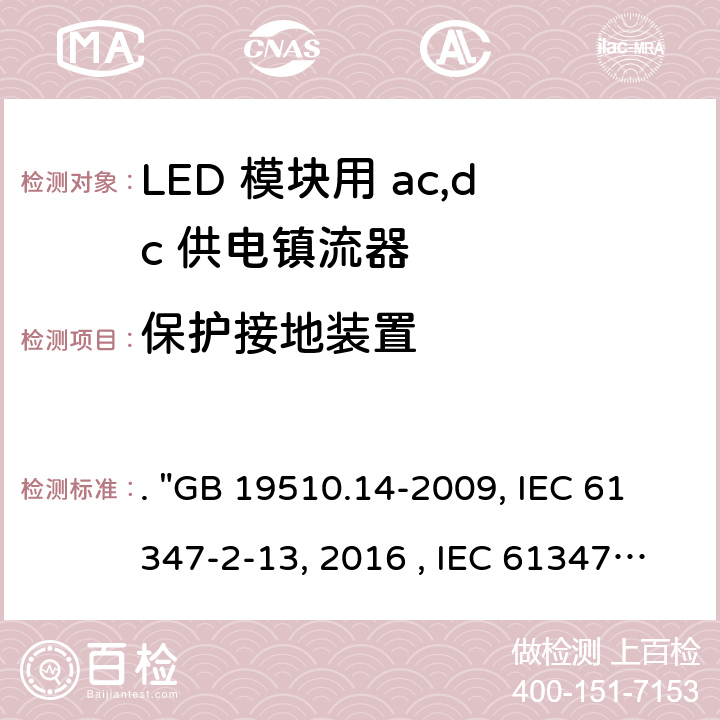 保护接地装置 灯的控制装置 第14部分：LED模块用直流或交流电子控制装置的特殊要求. "GB 19510.14-2009, IEC 61347-2-13:2014/AMD1:2016 , IEC 61347-2-13:2014, BS/EN 61347-2-13:2014/A1:2017, BS/EN 61347-2-13:2014, AS/NZS 61347.2.13: 2018, AS/NZS IEC 61347.2.13:2013 JIS C 8147-2-13:2017 " 10