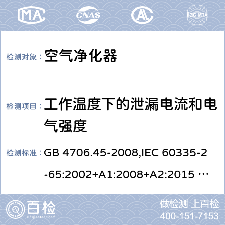 工作溫度下的泄漏電流和電氣強度 家用和類似用途電器的安全 ：空氣凈化器的特殊要求 GB 4706.45-2008,IEC 60335-2-65:2002+A1:2008+A2:2015 
EN 60335-2-65:2003 +A1:2008+A11:2012+A2:2014 AS/NZS 60335.2.65:2006+A1:2009 AS/NZS 60335.2.65:2015 13