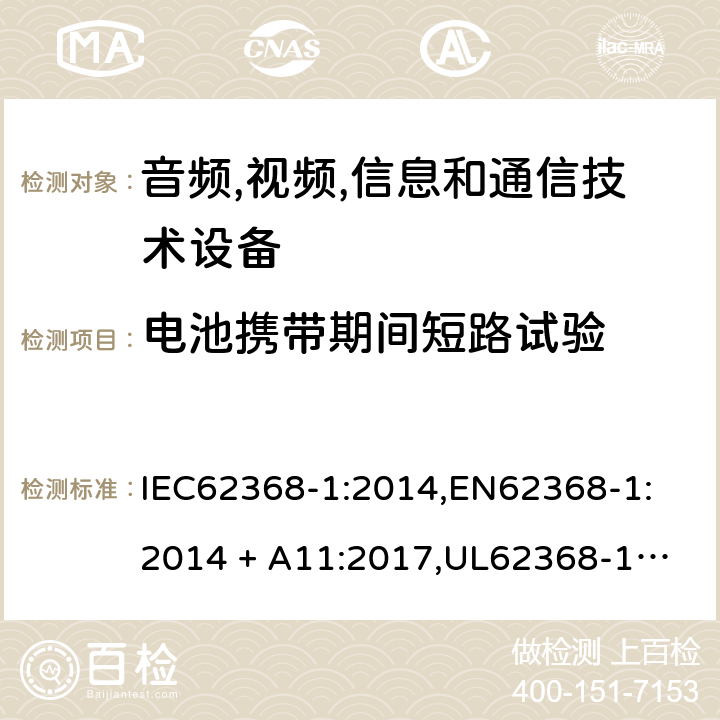 电池携带期间短路试验 音频/视频、信息技术和通信技术设备 第 1 部分：安全要求 IEC62368-1:2014,
EN62368-1:2014 + A11:2017,
UL62368-1:2014,
CAN/CSA-C22.2 No. 62368-1-14:2014,
AS/NZS 62368.1:2018 M.5