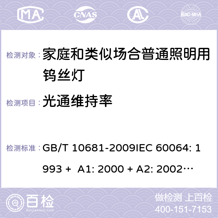 光通维持率 家庭和类似场合普通照明用钨丝灯 性能要求 GB/T 10681-2009IEC 60064: 1993 + A1: 2000 + A2: 2002 + A3: 2005 + A4: 2007 + A5: 2009EN 60064: 1995 + A2: 2003 + A3: 2006 + A4: 2007 + A5: 2009 + A11: 2007 4.2.5