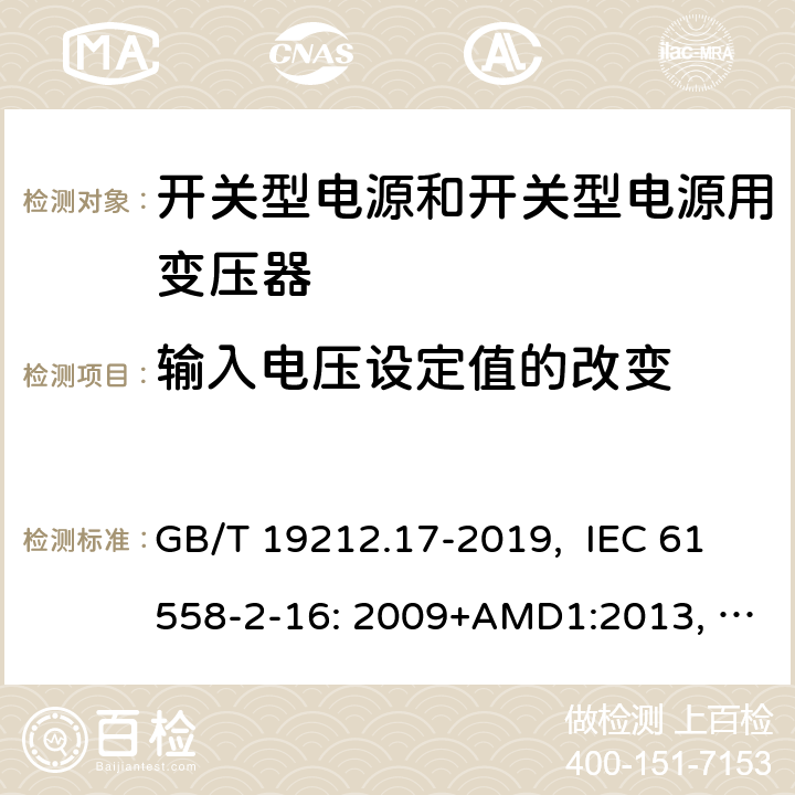 输入电压设定值的改变 电源电压为1100V及以下的变压器、电抗器、电源装置和类似产品的安全 第17部分：开关型电源装置和开关型电源装置用变压器的特殊要求和试验 GB/T 19212.17-2019, IEC 61558-2-16: 2009+AMD1:2013, IEC 61558-2-16: 2009, BS/EN 61558-2-16:2009+A1:2013, AS/NZS 61558.2.16:2010+Amd3:2014, JIS C 61558-2-16:2012 10