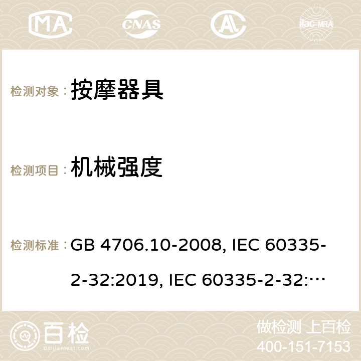 机械强度 
家用和类似用途电器的安全 按摩器具的特殊要求 GB 4706.10-2008, IEC 60335-2-32:2019, IEC 60335-2-32:2002+AMD2:2013, BS/EN 60335-2-32：2003+A2:2015, BS/EN 60335-2-32:2021，AS/NZS 60335.2.32:2014, AS/NZS 60335.2.32：2020, JIS C 9335-2-32:2018, UL 60335-2-32:Ed1 21