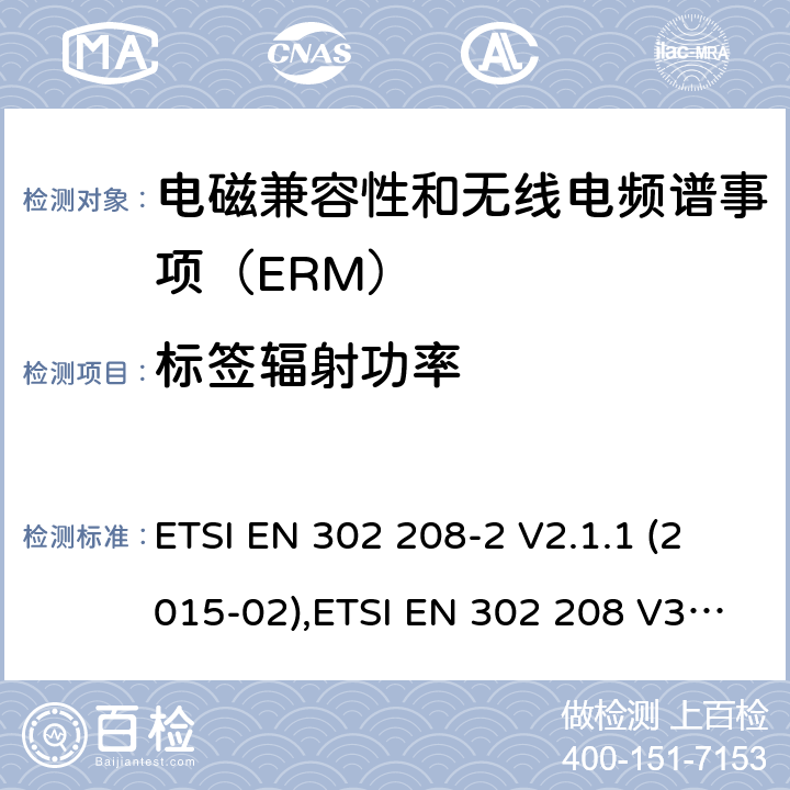 标签辐射功率 电磁兼容性和无线电频谱事项（ERM）； 射频识别设备工作在865 MHz至868 MHz频段,功率水平最高2 W,工作在915 MHz至921 MHz频段,功率水平最高4 W； 第2部分：协调的EN,涵盖R＆TTE指令第3.2条的基本要求 ETSI EN 302 208-2 V2.1.1 (2015-02),ETSI EN 302 208 V3.3.0 (2020-05) 4.4.1