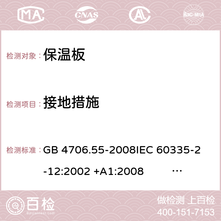 接地措施 保温板和类似器具的特殊要求 GB 4706.55-2008
IEC 60335-2-12:2002 +A1:2008 IEC 60335-2-12:2002+A1:2008+A2:2017
EN 60335-2-12:2003 +A1:2008 
EN 60335-2-12:2003+A1:2008+A11:2019+A2:2019
AS/NZS 60335.2.12:2004+A1:2009 AS/NZS 60335.2.12:2018 27