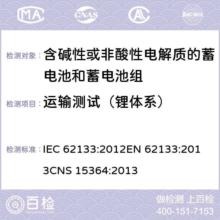 运输测试（锂体系） 含碱性或其他非酸性电解质的蓄电池和蓄电池组 便携式密封蓄电池和蓄电池组的安全性要求 IEC 62133:2012
EN 62133:2013
CNS 15364:2013 条款8.3.8