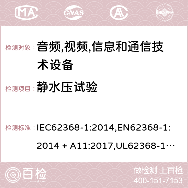 静水压试验 音频/视频、信息技术和通信技术设备 第 1 部分：安全要求 IEC62368-1:2014,
EN62368-1:2014 + A11:2017,
UL62368-1:2014,
CAN/CSA-C22.2 No. 62368-1-14:2014,
AS/NZS 62368.1:2018 G.15.3.1