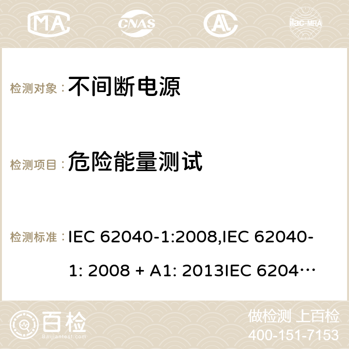 危险能量测试 不间断电源设备(UPS) 第1部分：UPS的一般规定和安全要求 IEC 62040-1:2008,IEC 62040-1: 2008 + A1: 2013IEC 62040-1: 2013,IEC 62040-1:2017, EN 62040-1:2008EN 62040-1:2008 + A1: 2013 5.1.1 & 4.20 (2.1.1.5/参考标准)