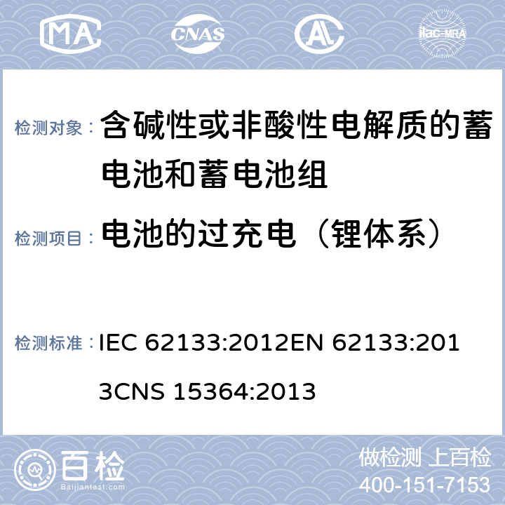 电池的过充电（锂体系） 含碱性或其他非酸性电解质的蓄电池和蓄电池组 便携式密封蓄电池和蓄电池组的安全性要求 IEC 62133:2012
EN 62133:2013
CNS 15364:2013 条款8.3.6