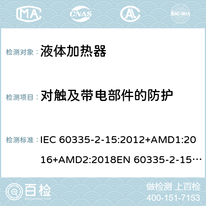 对触及带电部件的防护 家用和类似用途电器的安全　液体加热器的特殊要求 IEC 60335-2-15:2012+AMD1:2016+AMD2:2018
EN 60335-2-15:2016
AS/NZS 60335.2.15:2013+Amd 1:2016+Amd 2:2017+Amd 3:2018 8