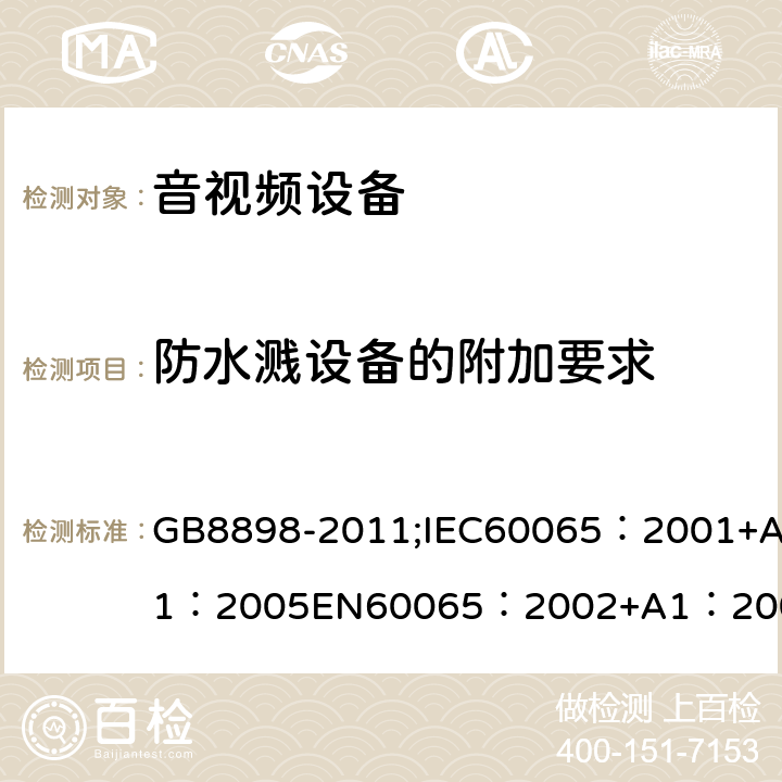 防水溅设备的附加要求 音频、视频及类似电子设备 安全要求 GB8898-2011;IEC60065：2001+A1：2005EN60065：2002+A1：2006AS/NZS 60065:2003 IEC60065：2011(ed7.2)IEC60065：2014EN60065：2002+A1：2006+A12：2011 附录A