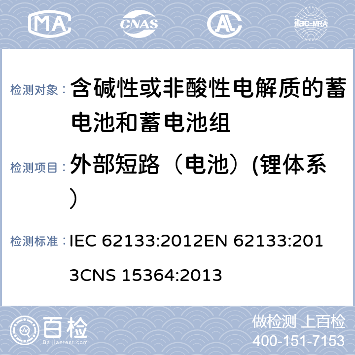 外部短路（电池）(锂体系） 含碱性或其他非酸性电解质的蓄电池和蓄电池组 便携式密封蓄电池和蓄电池组的安全性要求 IEC 62133:2012
EN 62133:2013
CNS 15364:2013 条款8.3.2