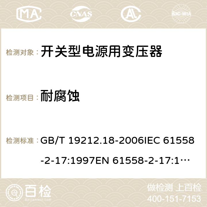 耐腐蚀 电力变压器，电源装置和类似产品的安全 第18 部分：开关型电源用变压器的特殊要求 GB/T 19212.18-2006IEC 61558-2-17:1997
EN 61558-2-17:1997
AS/NZS 61558.2.17:2001 28