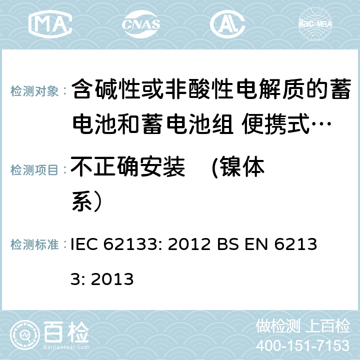 不正确安装    (镍体系） 含碱性或其他非酸性电解液的蓄电池和蓄电池组：便携式密封蓄电池和蓄电池组的安全性要求 IEC 62133: 2012
 BS EN 62133: 2013 7.3.1