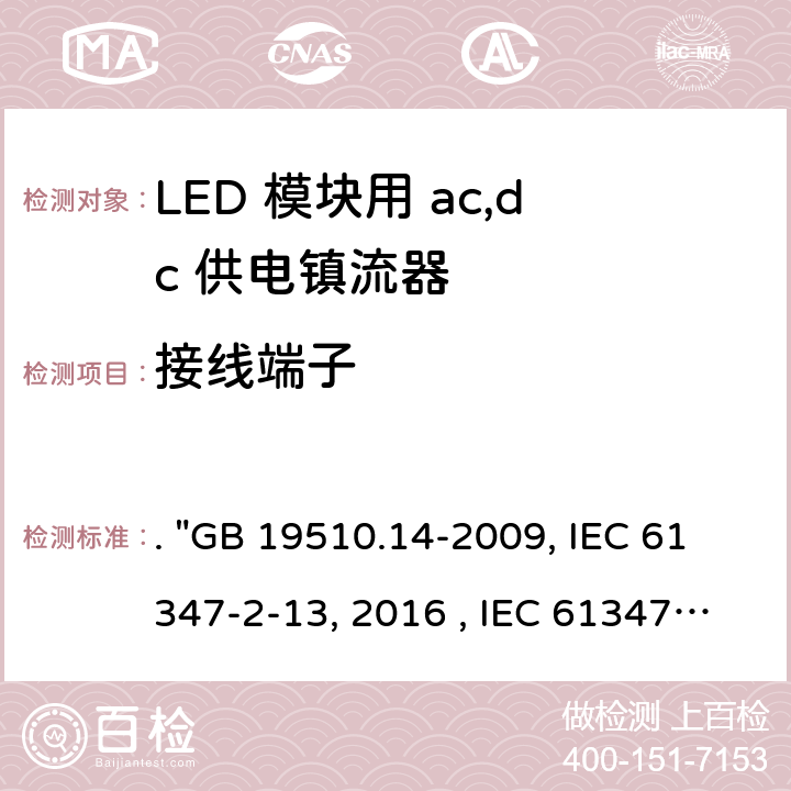 接线端子 灯的控制装置 第14部分：LED模块用直流或交流电子控制装置的特殊要求. "GB 19510.14-2009, IEC 61347-2-13:2014/AMD1:2016 , IEC 61347-2-13:2014, BS/EN 61347-2-13:2014/A1:2017, BS/EN 61347-2-13:2014, AS/NZS 61347.2.13: 2018, AS/NZS IEC 61347.2.13:2013 JIS C 8147-2-13:2017 " 9