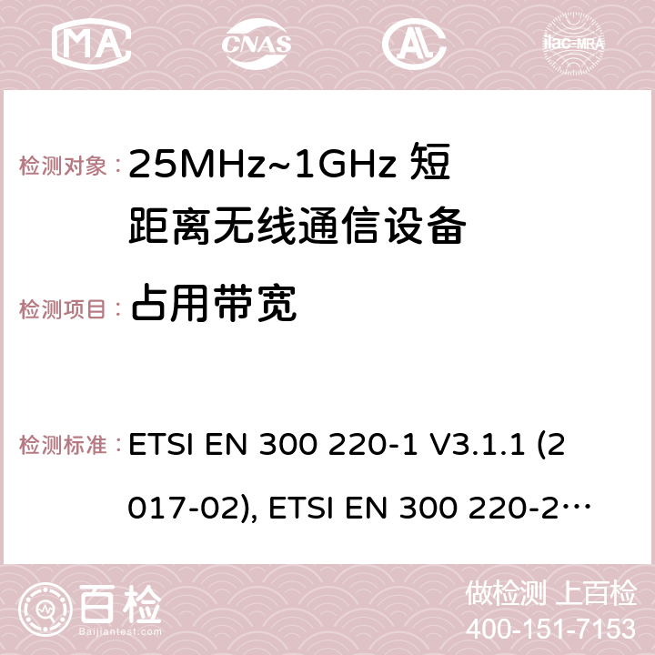 占用带宽 电磁兼容性及无线频谱特性（ERM）；工作于25MHz至1GHz频率范围内的短距离无线通信设备;第一部分:技术特点和测试方法, 第二部分：涵盖了RED指令3.2条款基本要求的非特定无线电设备协调标准 ETSI EN 300 220-1 V3.1.1 (2017-02), ETSI EN 300 220-2 V3.2.1 (2018-06)