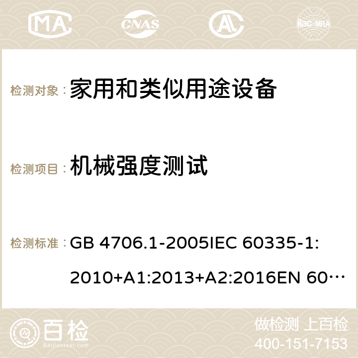 机械强度测试 家用和类似用途电器的安全 第1部分:通用要求 GB 4706.1-2005
IEC 60335-1:2010+A1:2013+A2:2016
EN 60335-1:2012+A11:2014+A12:2017+A13:2017+A14:2019
AS/NZS 60335.1:2011+A1:2012+A2:2014+A3:2015+A4:2017+A5:2019 21