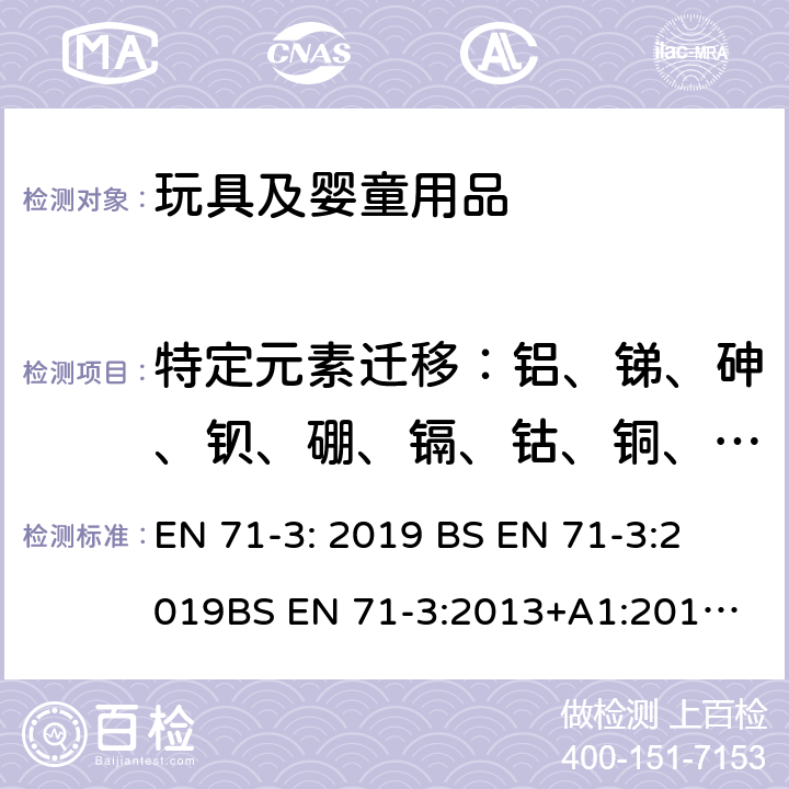 特定元素迁移：铝、锑、砷、钡、硼、镉、钴、铜、铅、锰、汞、镍、硒、锶、锡、锌 玩具安全 第3部分 特定元素的迁移 EN 71-3: 2019 
BS EN 71-3:2019
BS EN 71-3:2013+A1:2017
