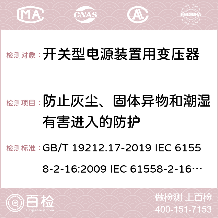 防止灰尘、固体异物和潮湿有害进入的防护 电源电压为1 100V及以下的变压器、电抗器、电源装置和类似产品的安全 第17部分：开关型电源装置和开关型电源装置用变压器的特殊要求和试验 GB/T 19212.17-2019 IEC 61558-2-16:2009 IEC 61558-2-16:2013