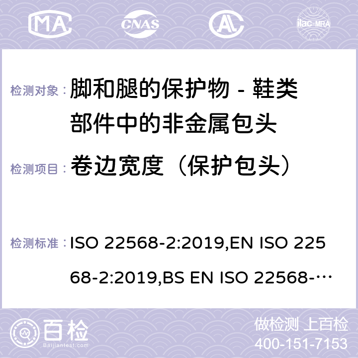 卷边宽度（保护包头） 脚和腿的保护物 - 鞋类部件的要求和试验方法 第二部分：非金属包头 ISO 22568-2:2019,EN ISO 22568-2:2019,BS EN ISO 22568-2:2019 4.3.2, 5.2.2