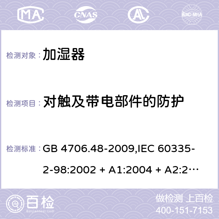 对触及带电部件的防护 家用和类似用途电器的安全 加湿器的特殊要求 GB 4706.48-2009,
IEC 60335-2-98:2002 + A1:2004 + A2:2008,
EN 60335-2-98:2003 + A1:2005 + A2:2008 + A11:2019,
AS/NZS 60335.2.98:2005 (R2016) + A2:2014,
BS EN 60335-2-98:2003 + A2:2008 + A11:2019 8