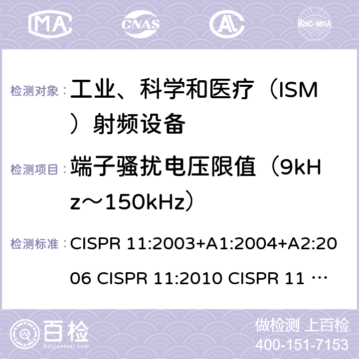 端子骚扰电压限值（9kHz～150kHz） CISPR 11:2003 工业、科学和医疗设备 射频骚扰特性 限值和测量方法 +A1:2004+A2:2006 CISPR 11:2010 CISPR 11 AMD1:2016 IEC CISPR 11-2015+Amd1-2016+Amd2-2019 EN 55011:2009+A1:2010 EN 55011:2016+A1:2017 EN 55011-2016+A11-2020 AS/NZS CISPR 11:2011 AS/NZS CISPR 11:2004 ICES-001(Issue4):2006(2014) ICES-001(Issue4):2004 GB 4824-2013 GB 4824-2019