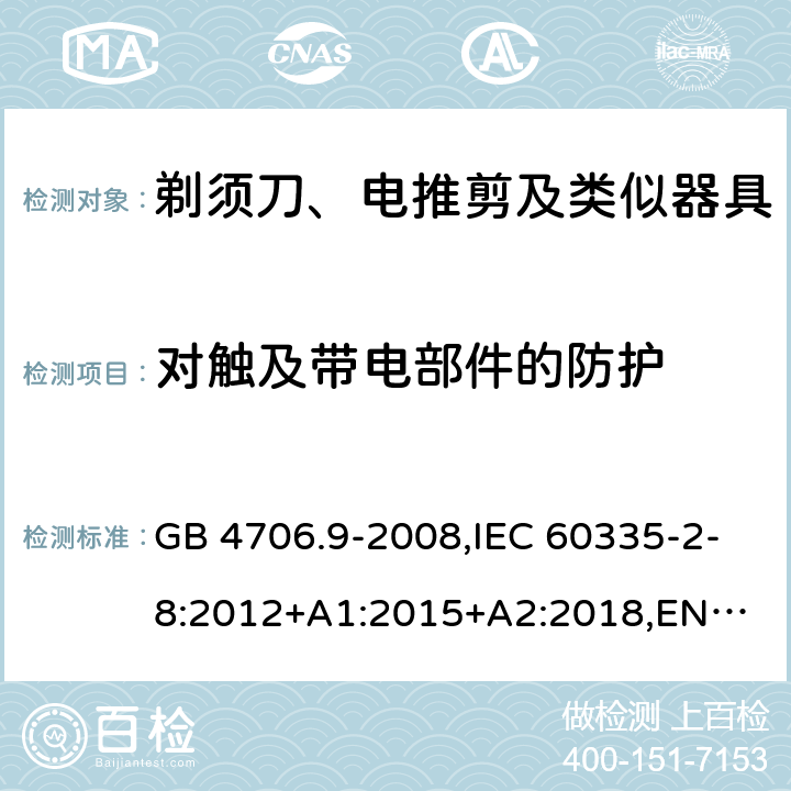 对触及带电部件的防护 剃须刀、电推剪及类似器具 GB 4706.9-2008,IEC 60335-2-8:2012+A1:2015+A2:2018,
EN 60335-2-8:2015+A1:2016,
AS/NZS 60335.2.8:2013 8