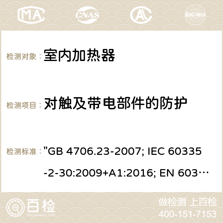 对触及带电部件的防护 家用和类似用途电器的安全 第2部分：室内加热器的特殊要求 "GB 4706.23-2007; IEC 60335-2-30:2009+A1:2016; EN 60335-2-30:2009+A11:2012; EN 60335-2-30: 2009+A11:2012+A1:2020; AS/NZS 60335.2.30:2015+A2:2017; AS/NZS 60335.2.30: 2015+A1:2015+A2:2017+A3:2020; BS EN 60335-2-30:2009+A11:2012" 8