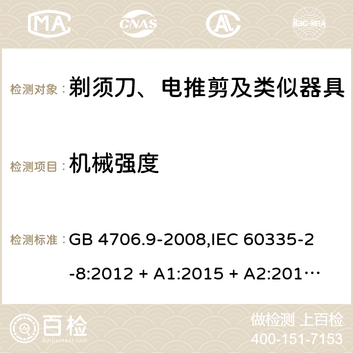 机械强度 家用和类似用途电器的安全 剃须刀、电推剪及类似器具的特殊要求 GB 4706.9-2008,
IEC 60335-2-8:2012 + A1:2015 + A2:2018,
EN 60335-2-8:2015 + A1:2016,
AS/NZS 60335.2.8:2013 + A1:2017 + A2:2019,
BS EN 60335-2-8:2015 + A1:2016,
UL 60335-2-8:2018 (Revision 1) 21