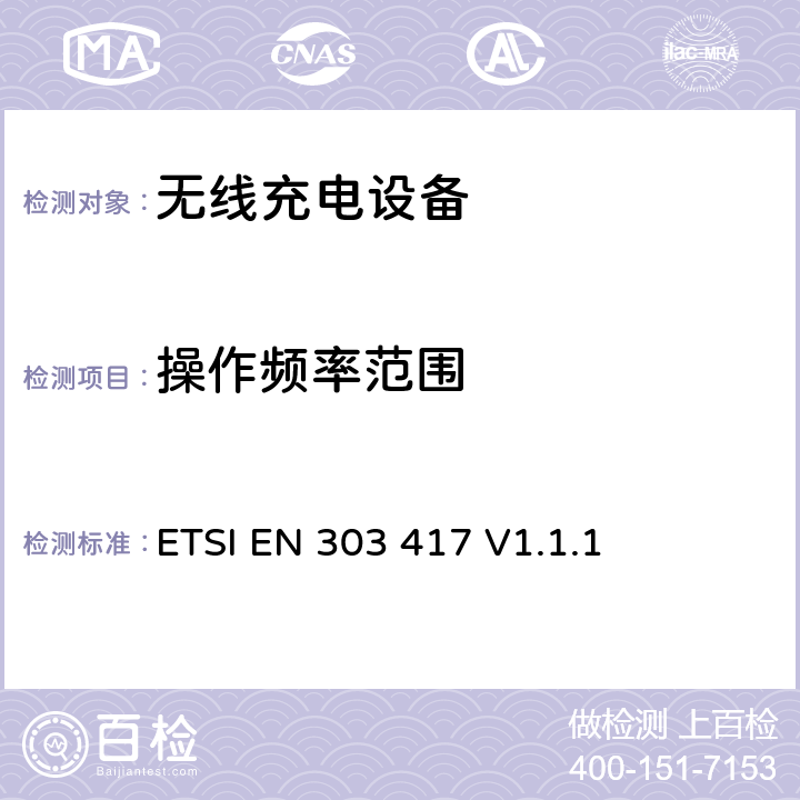 操作频率范围 无线电力传输系统，在19 - 21 kHz、59 - 61 kHz、79 - 90 kHz、100 - 300 kHz、6 765 - 6 795 kHz范围内使用射频波束以外的技术; 涵盖RED指令第3.2条基本要求的协调标准； ETSI EN 303 417 V1.1.1 4.3.3