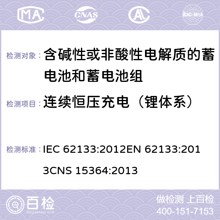 连续恒压充电（锂体系） 含碱性或其他非酸性电解质的蓄电池和蓄电池组 便携式密封蓄电池和蓄电池组的安全性要求 IEC 62133:2012
EN 62133:2013
CNS 15364:2013 条款8.2.1