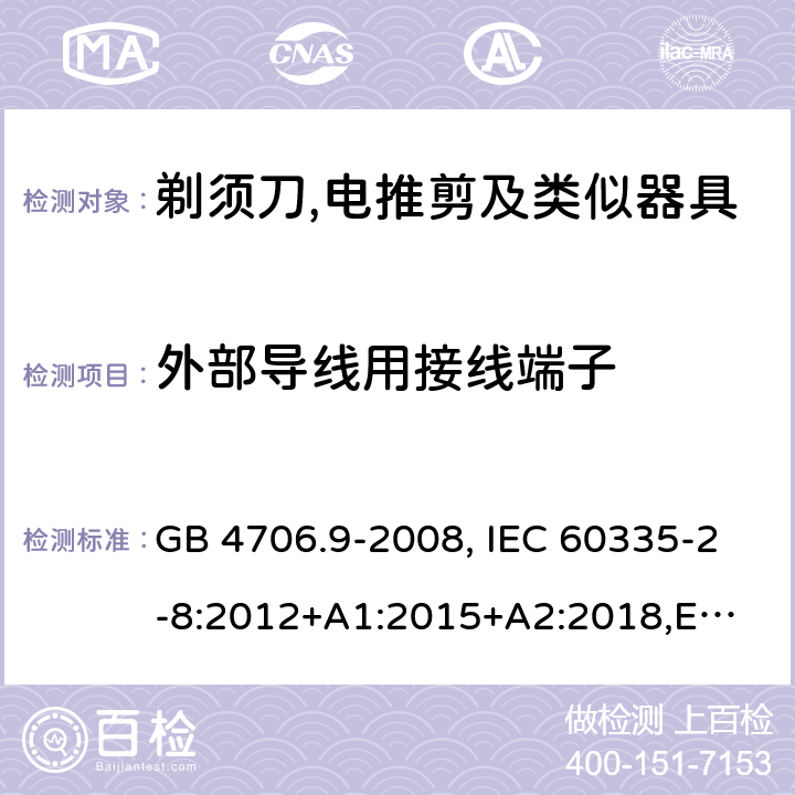 外部导线用接线端子 家用和类似用途电器的安全 剃须刀、电推剪及类似器具的特殊要求 GB 4706.9-2008, IEC 60335-2-8:2012+A1:2015+A2:2018,
EN 60335-2-8: 2015+A1:2016,
AS/NZS 60335.2.8:2013+A1:2017,
AS/NZS 60335.2.8:2013 Amd 2:2019, BS EN 60335-2-8:2015+A1:2016 26