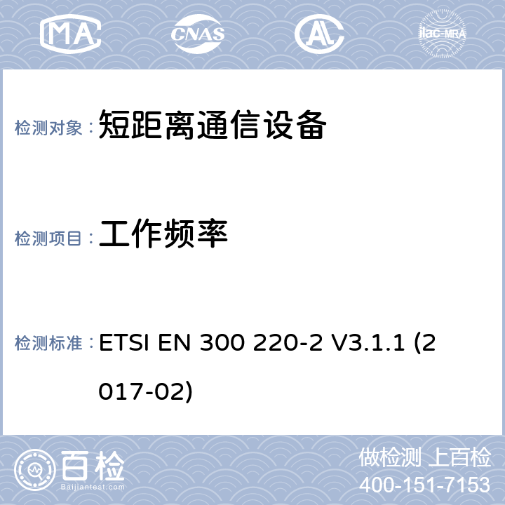 工作频率 短距离设备（SRD）运行频率范围为25 MHz至1 000 MHz;第二部分：协调标准涵盖了必要条件2004/53 / EU指令第3.2条的要求用于非特定无线电设备 ETSI EN 300 220-2 V3.1.1 (2017-02) 4.2.1