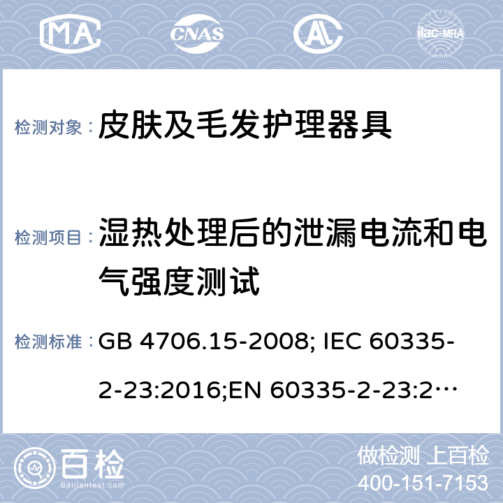 湿热处理后的泄漏电流和电气强度测试 家用和类似电器的安全 第2部分：皮肤及发护理器具的特殊要求 GB 4706.15-2008; IEC 60335-2-23:2016;
EN 60335-2-23:2003+A1:2008+A11:2010+A2:2015;
AS/NZS 60335-2-23:2017 16