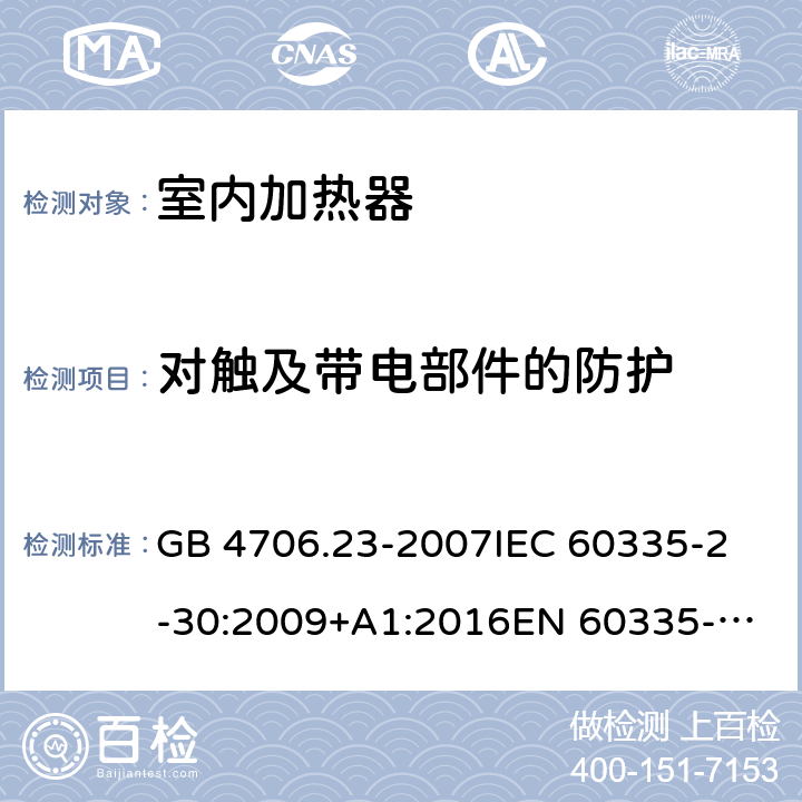 对触及带电部件的防护 室内加热器的特殊要求 GB 4706.23-2007
IEC 60335-2-30:2009+A1:2016
EN 60335-2-30:2009+A11:2012 
AS/NZS 60335.2.30:2015 
AS/NZS 60335.2.30:2015/Amdt 2:2017 8